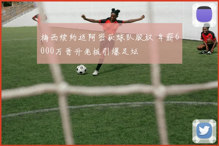 梅西续约迈阿密获球队股权 年薪6000万晋升老板引爆足坛