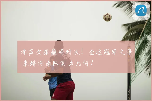 津苏女排巅峰对决!全运冠军之争 朱婷河南队实力几何?