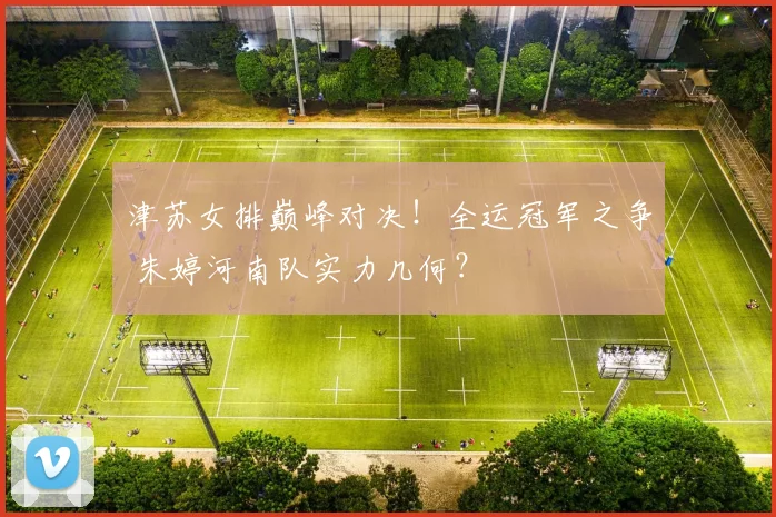 津苏女排巅峰对决!全运冠军之争 朱婷河南队实力几何?