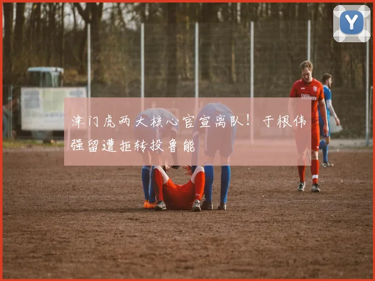 津门虎两大核心官宣离队!于根伟强留遭拒转投鲁能