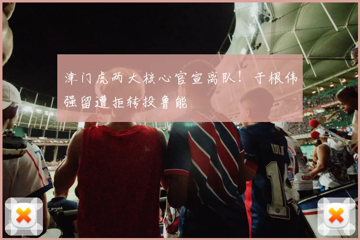 津门虎两大核心官宣离队！于根伟强留遭拒转投鲁能