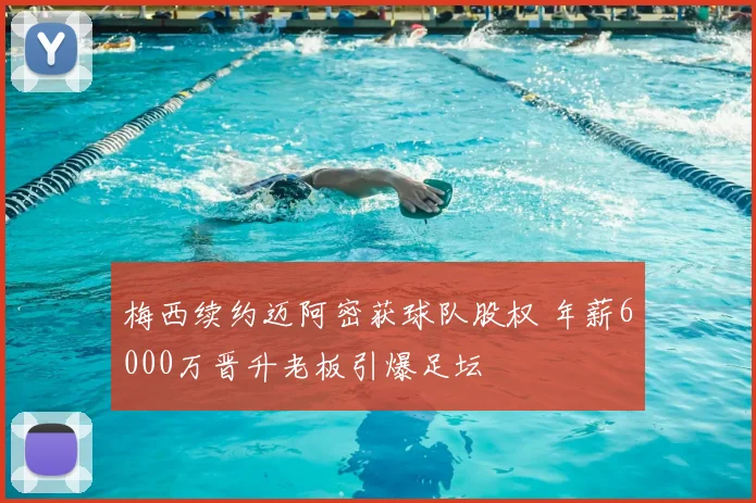 梅西续约迈阿密获球队股权 年薪6000万晋升老板引爆足坛